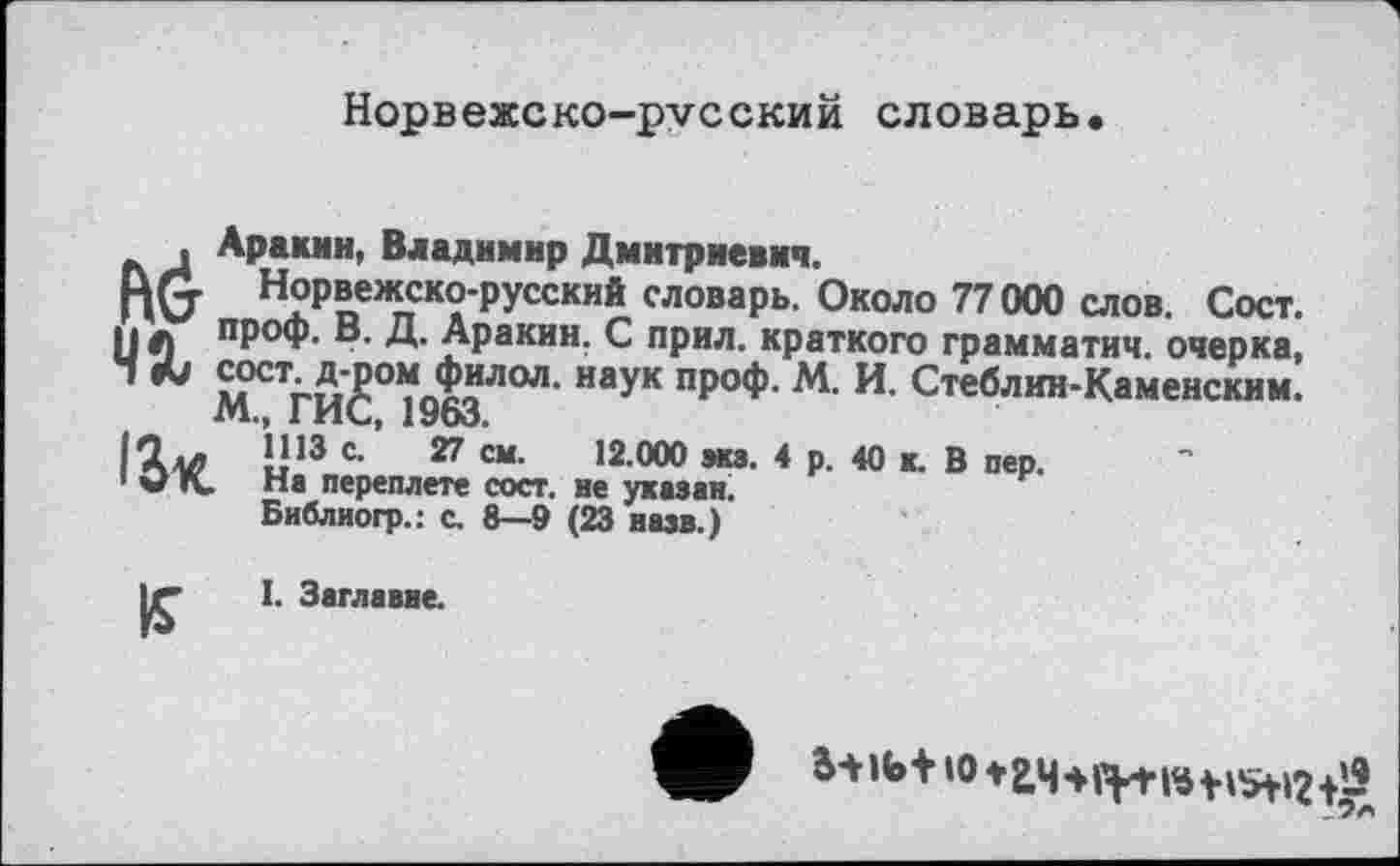 ﻿Норвежско-русский словарь.
, Аракин, Владимир Дмитриевич.
RG Норвежско-русский словарь. Около 77000 слов. Сост. И л ПР°Ф- Д- Аракин. С прил. краткого грамматич. очерка, ' & ^СТг^с°>ідо^ЛОЛ' наУК ПР°Ф' И- Стеблин-Каменским. l'Àv В13 с-’ 27 СМ- ,2 00° я»- 4 р. 40 к. В пер.
1 QK. На переплете сост. не указан. Библногр.: с. 8—9 (23 назв.)
І. Заглавве.
